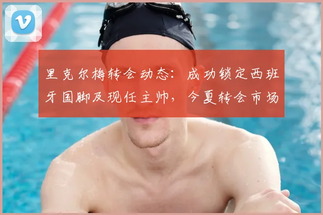 里克尔梅转会动态:成功锁定西班牙国脚及现任主帅,今夏转会市场正式升温
