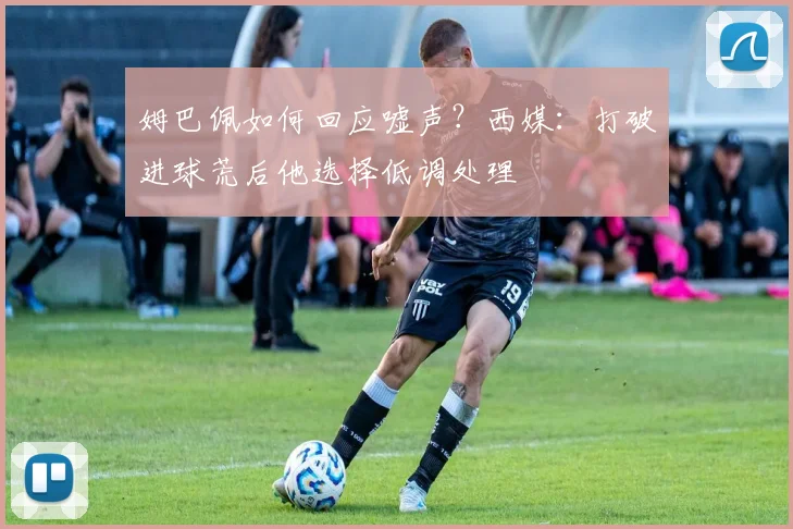 姆巴佩如何回应嘘声?西媒:打破进球荒后他选择低调处理