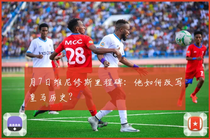 月7日维尼修斯里程碑：他如何改写皇马历史？