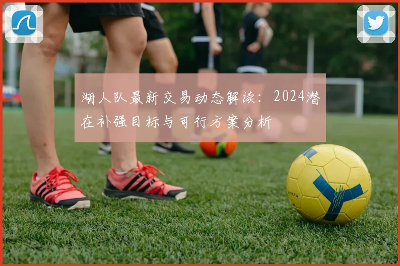 湖人队最新交易动态解读：2024潜在补强目标与可行方案分析