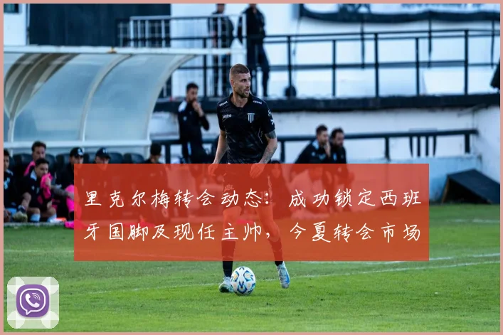 里克尔梅转会动态：成功锁定西班牙国脚及现任主帅，今夏转会市场正式升温