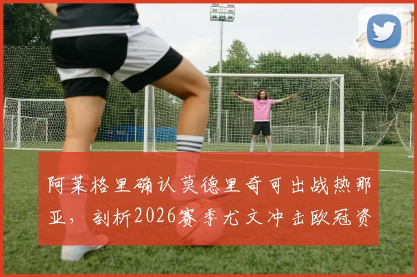 阿莱格里确认莫德里奇可出战热那亚，剖析2026赛季尤文冲击欧冠资格的关键战役与战术看点