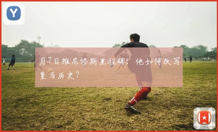 月7日维尼修斯里程碑:他如何改写皇马历史?