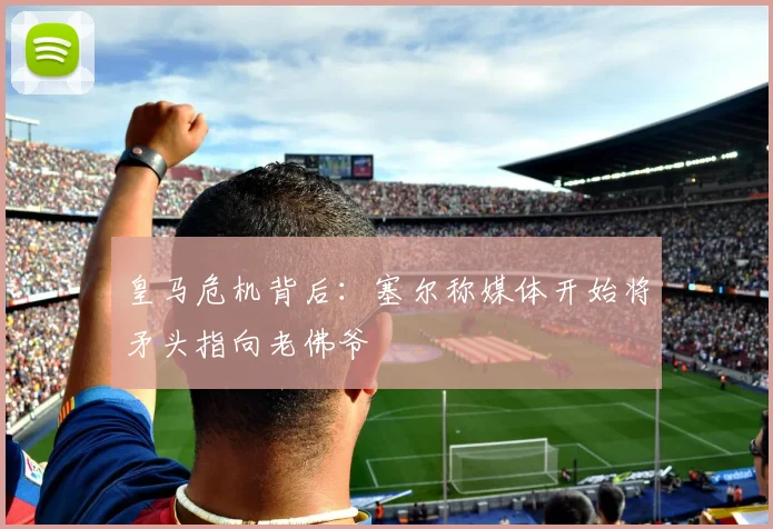皇马危机背后：塞尔称媒体开始将矛头指向老佛爷
