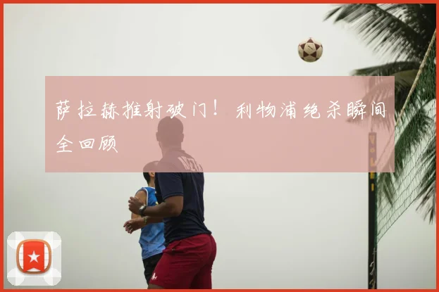 萨拉赫推射破门!利物浦绝杀瞬间全回顾