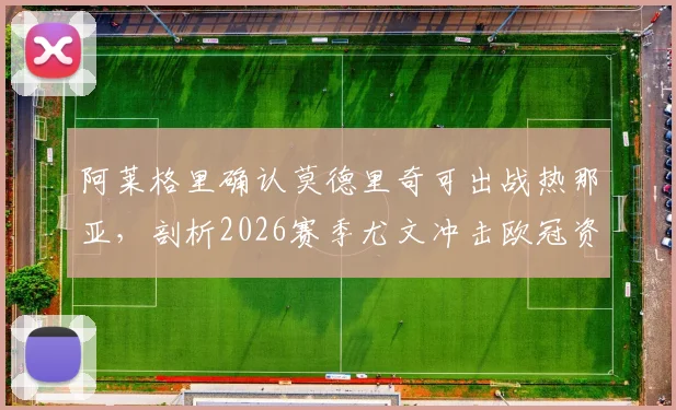 阿莱格里确认莫德里奇可出战热那亚,剖析2026赛季尤文冲击欧冠资格的关键战役与战术看点